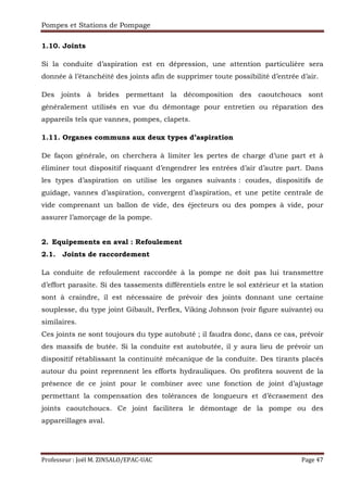 Pompes et Stations de Pompage
Professeur : Joël M. ZINSALO/EPAC-UAC Page 47
1.10. Joints
Si la conduite d’aspiration est en dépression, une attention particulière sera
donnée à l’étanchéité des joints afin de supprimer toute possibilité d’entrée d’air.
Des joints à brides permettant la décomposition des caoutchoucs sont
généralement utilisés en vue du démontage pour entretien ou réparation des
appareils tels que vannes, pompes, clapets.
1.11. Organes communs aux deux types d’aspiration
De façon générale, on cherchera à limiter les pertes de charge d’une part et à
éliminer tout dispositif risquant d’engendrer les entrées d’air d’autre part. Dans
les types d’aspiration on utilise les organes suivants : coudes, dispositifs de
guidage, vannes d’aspiration, convergent d’aspiration, et une petite centrale de
vide comprenant un ballon de vide, des éjecteurs ou des pompes à vide, pour
assurer l’amorçage de la pompe.
2. Equipements en aval : Refoulement
2.1. Joints de raccordement
La conduite de refoulement raccordée à la pompe ne doit pas lui transmettre
d’effort parasite. Si des tassements différentiels entre le sol extérieur et la station
sont à craindre, il est nécessaire de prévoir des joints donnant une certaine
souplesse, du type joint Gibault, Perflex, Viking Johnson (voir figure suivante) ou
similaires.
Ces joints ne sont toujours du type autobuté ; il faudra donc, dans ce cas, prévoir
des massifs de butée. Si la conduite est autobutée, il y aura lieu de prévoir un
dispositif rétablissant la continuité mécanique de la conduite. Des tirants placés
autour du point reprennent les efforts hydrauliques. On profitera souvent de la
présence de ce joint pour le combiner avec une fonction de joint d’ajustage
permettant la compensation des tolérances de longueurs et d’écrasement des
joints caoutchoucs. Ce joint facilitera le démontage de la pompe ou des
appareillages aval.
 
