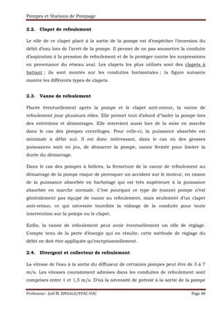 Pompes et Stations de Pompage
Professeur : Joël M. ZINSALO/EPAC-UAC Page 48
2.2. Clapet de refoulement
Le rôle de ce clapet placé à la sortie de la pompe est d’empêcher l’inversion du
débit d’eau lors de l’arrêt de la pompe. Il permet de ne pas soumettre la conduite
d’aspiration à la pression de refoulement et de la protéger contre les surpressions
en provenance du réseau aval. Les clapets les plus utilisés sont des clapets à
battant ; ils sont montés sur les conduites horizontales ; la figure suivante
montre les différents types de clapets.
2.3. Vanne de refoulement
Placée éventuellement après la pompe et le clapet anti-retour, la vanne de
refoulement joue plusieurs rôles. Elle permet tout d’abord d’’isoler la pompe lors
des entretiens et démontages. Elle intervient aussi lors de la mise en marche
dans le cas des pompes centrifuges. Pour celle-ci, la puissance absorbée est
minimale à débit nul. Il est donc intéressant, dans le cas où des grosses
puissances sont en jeu, de démarrer la pompe, vanne fermée pour limiter la
durée du démarrage.
Dans le cas des pompes à hélices, la fermeture de la vanne de refoulement au
démarrage de la pompe risque de provoquer un accident sur le moteur, en raison
de la puissance absorbée en barbotage qui est très supérieure à la puissance
absorbée en marche normale. C’est pourquoi ce type de (vanne) pompe n’est
généralement pas équipé de vanne au refoulement, mais seulement d’un clapet
anti-retour, ce qui nécessite toutefois la vidange de la conduite pour toute
intervention sur la pompe ou le clapet.
Enfin, la vanne de refoulement peut avoir éventuellement un rôle de réglage.
Compte tenu de la perte d’énergie qui en résulte, cette méthode de réglage du
débit ne doit être appliquée qu’exceptionnellement.
2.4. Divergent et collecteur de refoulement
La vitesse de l’eau à la sortie du diffuseur de certaines pompes peut être de 3 à 7
m/s. Les vitesses couramment admises dans les conduites de refoulement sont
comprises entre 1 et 1,5 m/s. D’où la nécessité de prévoir à la sortie de la pompe
 