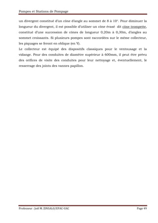 Pompes et Stations de Pompage
Professeur : Joël M. ZINSALO/EPAC-UAC Page 49
un divergent constitué d’un cône d’angle au sommet de 8 à 10°. Pour diminuer la
longueur du divergent, il est possible d’utiliser un cône évasé dit cône trompette,
constitué d’une succession de cônes de longueur 0,20m à 0,30m, d’angles au
sommet croissants. Si plusieurs pompes sont raccordées sur le même collecteur,
les piquages se feront en oblique (en Y).
Le collecteur est équipé des dispositifs classiques pour le ventousage et la
vidange. Pour des conduites de diamètre supérieur à 600mm, il peut être prévu
des orifices de visite des conduites pour leur nettoyage et, éventuellement, le
resserrage des joints des vannes papillon.
 