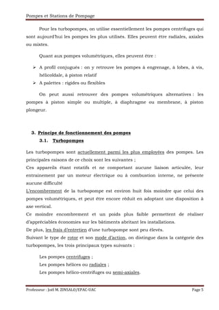 Pompes et Stations de Pompage
Professeur : Joël M. ZINSALO/EPAC-UAC Page 5
Pour les turbopompes, on utilise essentiellement les pompes centrifuges qui
sont aujourd’hui les pompes les plus utilisés. Elles peuvent être radiales, axiales
ou mixtes.
Quant aux pompes volumétriques, elles peuvent être :
A profil conjugués : on y retrouve les pompes à engrenage, à lobes, à vis,
hélicoïdale, à piston relatif
A palettes : rigides ou flexibles
On peut aussi retrouver des pompes volumétriques alternatives : les
pompes à piston simple ou multiple, à diaphragme ou membrane, à piston
plongeur.
3. Principe de fonctionnement des pompes
3.1. Turbopompes
Les turbopompes sont actuellement parmi les plus employées des pompes. Les
principales raisons de ce choix sont les suivantes ;
Ces appareils étant rotatifs et ne comportant aucune liaison articulée, leur
entrainement par un moteur électrique ou à combustion interne, ne présente
aucune difficulté
L’encombrement de la turbopompe est environ huit fois moindre que celui des
pompes volumétriques, et peut être encore réduit en adoptant une disposition à
axe vertical.
Ce moindre encombrement et un poids plus faible permettent de réaliser
d’appréciables économies sur les bâtiments abritant les installations.
De plus, les frais d’entretien d’une turbopompe sont peu élevés.
Suivant le type de rotor et son mode d’action, on distingue dans la catégorie des
turbopompes, les trois principaux types suivants :
Les pompes centrifuges ;
Les pompes hélices ou radiales ;
Les pompes hélico-centrifuges ou semi-axiales.
 