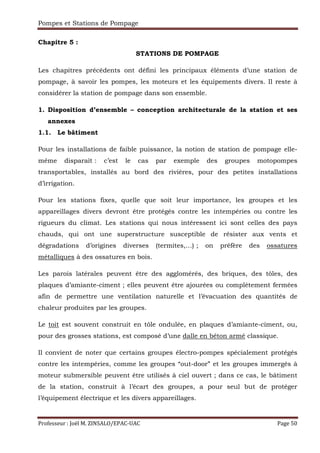 Pompes et Stations de Pompage
Professeur : Joël M. ZINSALO/EPAC-UAC Page 50
Chapitre 5 :
STATIONS DE POMPAGE
Les chapitres précédents ont défini les principaux éléments d’une station de
pompage, à savoir les pompes, les moteurs et les équipements divers. Il reste à
considérer la station de pompage dans son ensemble.
1. Disposition d’ensemble – conception architecturale de la station et ses
annexes
1.1. Le bâtiment
Pour les installations de faible puissance, la notion de station de pompage elle-
même disparaît : c’est le cas par exemple des groupes motopompes
transportables, installés au bord des rivières, pour des petites installations
d’irrigation.
Pour les stations fixes, quelle que soit leur importance, les groupes et les
appareillages divers devront être protégés contre les intempéries ou contre les
rigueurs du climat. Les stations qui nous intéressent ici sont celles des pays
chauds, qui ont une superstructure susceptible de résister aux vents et
dégradations d’origines diverses (termites,…) ; on préfère des ossatures
métalliques à des ossatures en bois.
Les parois latérales peuvent être des agglomérés, des briques, des tôles, des
plaques d’amiante-ciment ; elles peuvent être ajourées ou complètement fermées
afin de permettre une ventilation naturelle et l’évacuation des quantités de
chaleur produites par les groupes.
Le toit est souvent construit en tôle ondulée, en plaques d’amiante-ciment, ou,
pour des grosses stations, est composé d’une dalle en béton armé classique.
Il convient de noter que certains groupes électro-pompes spécialement protégés
contre les intempéries, comme les groupes “out-door” et les groupes immergés à
moteur submersible peuvent être utilisés à ciel ouvert ; dans ce cas, le bâtiment
de la station, construit à l’écart des groupes, a pour seul but de protéger
l’équipement électrique et les divers appareillages.
 