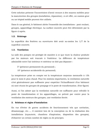 Pompes et Stations de Pompage
Professeur : Joël M. ZINSALO/EPAC-UAC Page 51
Cette solution présente l’inconvénient d’avoir recours à des moyens mobiles pour
la manutention des groupes (installation, réparation) ; à cet effet, un camion grue
ou un trépied mobile peuvent être utilisés.
Dans le cas général, le bâtiment abrite l’ensemble des installations : pont roulant,
groupes, appareillage électrique. La surface couverte peut être déterminée par la
figure ci-après.
1.2. Eclairage
La superficie des fenêtres ou ouvertures doit avoir au-moins les 1/7 de la
superficie couverte.
1.3. Ventilation
La salle des pompes est protégée de manière à ce que toute la chaleur produite
par les moteurs soit évacuée à l’extérieur. La différence de température
admissible entre l’air intérieur et extérieur ne doit pas dépasser :
5° (présence permanente du personnel) ;
10° (présence accidentelle du personnel).
La température prise en compte est la température moyenne mensuelle à 13h
pour le mois le plus chaud. Pour les stations importantes, la ventilation naturelle
n’est généralement pas suffisante pour empêcher l’échauffement d’un bâtiment
où sont réunis les groupes de pompage et le poste de transformation. (Voir figure)
Aussi, si l’on admet que la ventilation naturelle est suffisante pour refroidir le
poste de transformation et les appareillages, on prévoit par contre pour la
ventilation des moteurs des groupes, une ventilation forcée.
2. Schémas et règles d’installation
En vue d’éviter de graves accidents de fonctionnement tels que cavitation,
désamorçage, etc.…, il convient lors de la conception ou de la réalisation des
installations (tuyauterie, chambres d’aspiration, disposition des groupes),
d’observer un certain nombre de règles ou de principes.
 