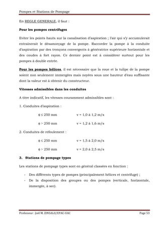 Pompes et Stations de Pompage
Professeur : Joël M. ZINSALO/EPAC-UAC Page 53
En REGLE GENERALE, il faut :
Pour les pompes centrifuges
Eviter les points hauts sur la canalisation d’aspiration ; l’air qui s’y accumulerait
entraînerait le désamorçage de la pompe. Raccorder la pompe à la conduite
d’aspiration par des tronçons convergents à génératrice supérieure horizontale et
des coudes à fort rayon. Ce dernier point est à considérer surtout pour les
pompes à double entrée.
Pour les pompes hélices, il est nécessaire que la roue et la tulipe de la pompe
soient non seulement immergées mais noyées sous une hauteur d’eau suffisante
dont la valeur est à obtenir du constructeur.
Vitesses admissibles dans les conduites
A titre indicatif, les vitesses couramment admissibles sont :
1. Conduites d’aspiration :
φ ≤ 250 mm v = 1,0 à 1,2 m/s
φ ˃ 250 mm v = 1,2 à 1,6 m/s
2. Conduites de refoulement :
φ ≤ 250 mm v = 1,5 à 2,0 m/s
φ ˃ 250 mm v = 2,0 à 2,5 m/s
3. Stations de pompage types
Les stations de pompage types sont en général classées en fonction :
- Des différents types de pompes (principalement hélices et centrifuge) ;
- De la disposition des groupes ou des pompes (verticale, horizontale,
immergée, à sec).
 