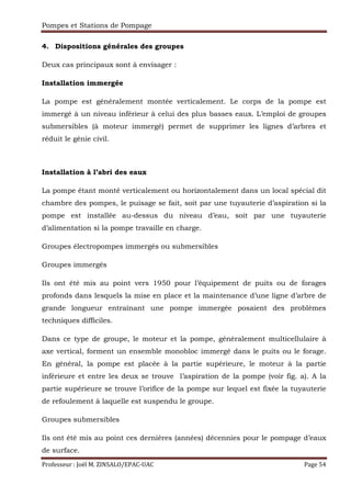 Pompes et Stations de Pompage
Professeur : Joël M. ZINSALO/EPAC-UAC Page 54
4. Dispositions générales des groupes
Deux cas principaux sont à envisager :
Installation immergée
La pompe est généralement montée verticalement. Le corps de la pompe est
immergé à un niveau inférieur à celui des plus basses eaux. L’emploi de groupes
submersibles (à moteur immergé) permet de supprimer les lignes d’arbres et
réduit le génie civil.
Installation à l’abri des eaux
La pompe étant monté verticalement ou horizontalement dans un local spécial dit
chambre des pompes, le puisage se fait, soit par une tuyauterie d’aspiration si la
pompe est installée au-dessus du niveau d’eau, soit par une tuyauterie
d’alimentation si la pompe travaille en charge.
Groupes électropompes immergés ou submersibles
Groupes immergés
Ils ont été mis au point vers 1950 pour l’équipement de puits ou de forages
profonds dans lesquels la mise en place et la maintenance d’une ligne d’arbre de
grande longueur entraînant une pompe immergée posaient des problèmes
techniques difficiles.
Dans ce type de groupe, le moteur et la pompe, généralement multicellulaire à
axe vertical, forment un ensemble monobloc immergé dans le puits ou le forage.
En général, la pompe est placée à la partie supérieure, le moteur à la partie
inférieure et entre les deux se trouve l’aspiration de la pompe (voir fig. a). A la
partie supérieure se trouve l’orifice de la pompe sur lequel est fixée la tuyauterie
de refoulement à laquelle est suspendu le groupe.
Groupes submersibles
Ils ont été mis au point ces dernières (années) décennies pour le pompage d’eaux
de surface.
 