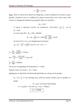 Pompes et Stations de Pompage
Professeur : Joël M. ZINSALO/EPAC-UAC Page 59
=
4 ²
:;
= 4,77"/g
Note : Pour le calcul de la perte de charge	∆ℎ°, il faut considérer la vitesse la plus
grande. Prendre avec le coefficient S° donné serait donc une erreur (une telle
erreur ne changerait d’ailleurs pas grand-chose au résultat.).
S«± = 0,12
V vanne à opercule ouverte au maximum, c’est-à-dire :
»
¬¼
=
,
†
		 , on lit
S = 0,07
G et H coude 90° ; `a = 2 — ; DN400
S³ = S´ = ®0,131 + 1,847 W
1
4
X
2,b
¯
90°
90°
= 0,145
Au bout de C’, il y a un élargissement brusque
S«µ = ·1 −
½¾
½
¸ +
,
¿
·
½¾
½
¸ avec S >> Sr ⇒ KC’ = 1
=
²
=
0,150
0,1257
= 1,19"/g
` =
À
=
1,19 × 0,4
10€…
= 4,8 × 10b
=
0,1
400
= 0,00025
On lit sur le graphique de Colebrook, s = 0,016
Somme toute, on trouve : 2 = 42,9"
Appliquons le théorème de Bernoulli généralisé au niveau de la pompe :
2 − =
°
; E est l’énergie par unité de masse fournie par la pompe au
fluide
‹ = y Á ∶ Ž•Œggt!r 	ℎÃ;ft••Œy•
‹ = y 2 − $ avec y = y = 150Ä /g
‹ = 31300Å
 