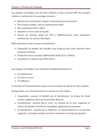 Pompes et Stations de Pompage
Professeur : Joël M. ZINSALO/EPAC-UAC Page 6
Les pompes centrifuges sont les plus utilisées et elles couvrent 80% des pompes
utilisées et présentent les avantages suivants :
Machine de construction simple et nécessitant peu d’entretien
Prix d’achat modéré, coût de maintenance faible
Bon rendement (70% à 80%)
Adaptées à toute sorte de liquide
Vitesse de rotation allant de 750 à 3000tours/min, donc facilement
entrainé par un moteur électrique.
Elles présentent aussi certains inconvénients :
Impossible de pomper des liquides trop visqueux (les roues tournent sans
entrainés le fluide)
Production d’une pression différentielle faible (0,5 à 10bars)
La pompe ne s’amorce pas d’elle-même
Les pompes centrifuges sont constituées fondamentalement de :
Un distributeur
Un rotor ou roue
Un diffuseur
Le principe de fonctionnement repose sur la variation de vitesse de l’eau pompée.
Pratiquement, leur fonctionnement se résume en trois étapes :
L’aspiration : assurée et facilitée par le distributeur ; la vitesse du fluide
entrant augmente alors que la pression diminue
L’accélération : assurée par le rotor ; la rotation de la roue augmente la
vitesse du liquide et les forces centrifuges augmentent la pression
Le refoulement : assurée par le diffuseur ; la vitesse diminue et la pression
augmente. L’énergie cinétique est donc convertie en énergie de pression.
 
