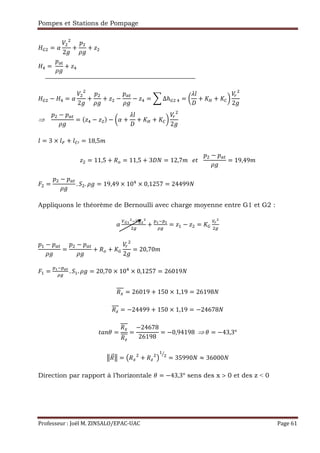 Pompes et Stations de Pompage
Professeur : Joël M. ZINSALO/EPAC-UAC Page 61
³ = q
2
+
Ž
+ §
z =	
ŽÍÎ
+ §z
³ − z = q
2
+
Ž
+ § −
Ž Q
− §z = ¨ ∆ℎ³ 	z = W
s•
+ S´ + S«X
2
⇒				
Ž − Ž Q
= (§z − § ) − Wq +
s•
+ S´ + S«X
2
• = 3 × •Ï + •«µ = 18,5"
§ = 11,5 + `& = 11,5 + 3 — = 12,7"			 R			
Ž − Ž Q
= 19,49"
É =
Ž − Ž Q
. 9 . = 19,49 × 10z
× 0,1257 = 24499—
Appliquons le théorème de Bernoulli avec charge moyenne entre G1 et G2 :
q
²ÐÑ €²Ð
+
)Ñ€)
Ò
= §, − § = S³
²¾
Ž, − Ž Q
=
Ž − Ž Q
+ `& + S³
2
= 20,70"
É, =
)Ñ€)ÓÔ
Ò
. 9,. = 20,70 × 10z
× 0,1257 = 26019—
`» = 26019 + 150 × 1,19 = 26198—
`Ì = −24499 + 150 × 1,19 = −24678—
Rt!d =
`»
`Ì
=
−24678
26198
= −0,94198		⇒	d = −43,3°
Õ`¹ºÕ = Æ`» + `Ì Ç
,
= 35990— ≈ 36000—
Direction par rapport à l’horizontale d = −43,3° sens des x > 0 et des z ˂ 0
 