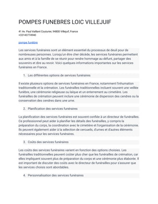 POMPES FUNEBRES LOIC VILLEJUIF
41 Av. Paul Vaillant Couturier, 94800 Villejuif, France
+33143774940
pompe funèbre
Les services funéraires sont un élément essentiel du processus de deuil pour de
nombreuses personnes. Lorsqu'un être cher décède, les services funéraires permettent
aux amis et à la famille de se réunir pour rendre hommage au défunt, partager des
souvenirs et dire au revoir. Voici quelques informations importantes sur les services
funéraires en France.
1. Les différentes options de services funéraires
Il existe plusieurs options de services funéraires en France, notamment l'inhumation
traditionnelle et la crémation. Les funérailles traditionnelles incluent souvent une veillée
funèbre, une cérémonie religieuse ou laïque et un enterrement au cimetière. Les
funérailles de crémation peuvent inclure une cérémonie de dispersion des cendres ou la
conservation des cendres dans une urne.
2. Planification des services funéraires
La planification des services funéraires est souvent confiée à un directeur de funérailles.
Ce professionnel peut aider à planifier les détails des funérailles, y compris la
préparation du corps, la coordination avec le cimetière et l'organisation de la cérémonie.
Ils peuvent également aider à la sélection de cercueils, d'urnes et d'autres éléments
nécessaires pour les services funéraires.
3. Coûts des services funéraires
Les coûts des services funéraires varient en fonction des options choisies. Les
funérailles traditionnelles peuvent coûter plus cher que les funérailles de crémation, car
elles impliquent souvent plus de préparation du corps et une cérémonie plus élaborée. Il
est important de discuter des coûts avec le directeur de funérailles pour s'assurer que
les services choisis sont abordables.
4. Personnalisation des services funéraires
 