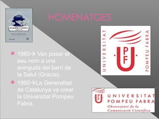 HOMENATGES


 1980 Van posar el
  seu nom a una
  avinguda del barri de
  la Salut (Gràcia).
 1990La Generalitat
  de Catalunya va crear
  la Universitat Pompeu
  Fabra.
 