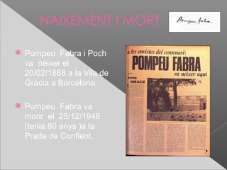 NAIXEMENT I MORT

   Pompeu Fabra i Poch
    va néixer el
    20/02/1868 a la Vila de
    Gràcia a Barcelona.

   Pompeu Fabra va
    morir el 25/12/1948
    (tenia 80 anys )a la
    Prada de Conflent.
 