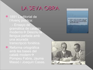 LA SEVA OBRA
 1891 L’editorial de
  l’Avenç publica:
     - Ensayo de
  gramática de catalán
  moderno Descriu la
  llengua parlada amb
  una acurada
  transcripció fonètica.
 Reforma ortogràfica
  amb les bases del
  català modern
  Pompeu Fabra, Jaume
  Massó i Joaquin Casas.
 