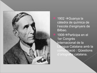    1902 Guanya la
    càtedra de química de
    l’escola d’enginyers de
    Bilbao.
   1906Participa en el
    1er Congrés
    Internacional de la
    Llengua Catalana amb la
    comunicació : Qüestions
    d’ortografia catalana.
 