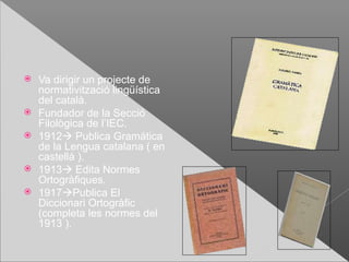    Va dirigir un projecte de
    normativització lingüística
    del català.
   Fundador de la Secció
    Filològica de l’IEC.
   1912 Publica Gramática
    de la Lengua catalana ( en
    castellà ).
   1913 Edita Normes
    Ortogràfiques.
   1917Publica El
    Diccionari Ortogràfic
    (completa les normes del
    1913 ).
 