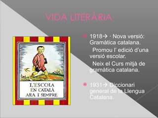 VIDA LITERÀRIA
          1918 · Nova versió:
           Gramàtica catalana.
            Promou l’ edició d’una
           versió escolar.
            Neix el Curs mitjà de
           gramàtica catalana.

          1931 Diccionari
           general de la Llengua
           Catalana.
 