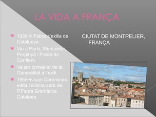 LA VIDA A FRANÇA
 1939 Fabra s’exilia de    CIUTAT DE MONTPELIER,
  Catalunya.                   FRANÇA
 Viu a París, Montpelier,
  Perpinyà i Prada de
  Conflent.
 Va ser conseller de la
  Generalitat a l’exili.
 1956Juan Coromines
  edita l’úlitima obra de
  P.Fabra Gramàtica
  Catalana.
 