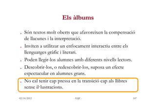 Els àlbums

. Són textos molt oberts que afavoreixen la compensació
  de llacunes i la interpretació.
. Inviten a utilitza...