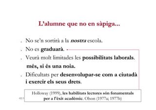 L’alumne que no en sàpiga...

. No se’n sortirà a la nostra escola.
. No es graduarà.
. Veurà molt limitades les possibili...
