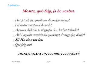 A primària...

                 Mestre, què faig, ja he acabat.

    . Has fets els tres problemes de matemàtiques?
    . ...