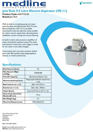 JeioTech 9.5 Litre Electric Aspirator (VE-11)
With its built-in circulating pump and water
tank, the clean and efficient Jeio Tech 9.5 Litre
Electric Aspirator (VE-11) is a portable
dual-channel water-jet aspirator pump suitable
for rotary vacuum evaporation, decompression
distillation, vacuum drying, and vacuum filtering.
Its built-in check valve prevents a backflow of
water entering the aspirator pump.The water
tank features a drain port and a spigot in order
for the water to be easily changed.
Constructed with corrosion-resistant wetted
parts with 304 stainless steel, polypropylene,
silicone, or nickel-coated brass.
Product Code: AAH71015K
Brand: Jeio Tech
Specifications:
BathVolume (litres) 9.5
Max.Vacuum (Mpa/
mmHg)
0.0906/680
Free-Air Capacity 18L/minute (0.6cfm) x 2ea
Material (bath/aspirator)
Polypropylene/Nickel coated brass
x 2ea
Bath Interior (w x l, d) 298 x 310, 227mm
Exterior (w x l x h) 330 x 265 x 390mm
Inhale Nozzle External Ø 9.5mm (0.4”) x 2ea
Drain Cook, Over-Flow
Nozzle (Ø mm)
17mm
Net Weight (kg) 5.7
Electrical Requirements 230V, 50Hz/0.7A
Unit 3,Tower Business Park
Warpsgrove Lane
Chalgrove
Oxfordshire
OX44 7XZ
Tel: (+44) 01865 400321
Email: enquiries@medlinescientific.com
Website: www.medlinescientific.com
 