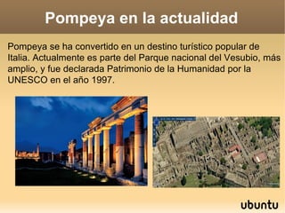 Pompeya en la actualidad Pompeya se ha convertido en un destino turístico popular de Italia. Actualmente es parte del Parq...