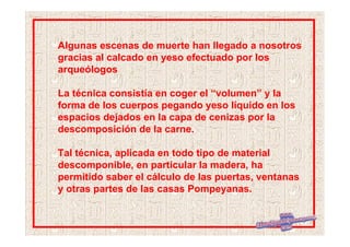 Algunas escenas de muerte han llegado a nosotros
gracias al calcado en yeso efectuado por los
arqueólogos

La técnica consistía en coger el “volumen” y la
forma de los cuerpos pegando yeso líquido en los
espacios dejados en la capa de cenizas por la
descomposición de la carne.

Tal técnica, aplicada en todo tipo de material
descomponible, en particular la madera, ha
permitido saber el cálculo de las puertas, ventanas
y otras partes de las casas Pompeyanas.
 