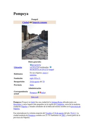 Pompeya
                       Pompeii
            Ciudad del Imperio romano




                   Datos generales
                       40°44′58″N
Ubicación            14°29′12″ECoordenadas:
                     40°44′58″N 14°29′12″E (mapa)
                     En sus orígenes, oscos y
Habitantes
                     samnitas.
Fundación            siglo VII a. C.
Desaparición         24 de agosto del 79
Provincia            Italia
                   Administración
Correspondencia
                     Pompeya (         Italia)
actual
                       Sitio web

Pompeya (Pompeii en latín) fue una ciudad de la Antigua Roma ubicada junto con
Herculano y otros lugares más pequeños en la región de Campania, cerca de la moderna
ciudad de Nápoles y situados alrededor de la bahía del mismo nombre en la provincia de
Nápoles.

Fue enterrada por la violenta erupción del Vesubio el 24 de agosto del año 79 d. C. La
ciudad moderna de Pompeya contaba con 25.751 habitantes en 2007 y forma parte de la
provincia de Nápoles.
 
