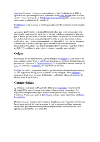 árabe era el contrato, el impuesto concertado con el fisco. En la edición de 1726 se
aportaban dos opiniones (prefiriendo la primera): la del Padre Alcalá (cabála o cabéle...
recibir, cobrar o entregar) y la de Sebastián de Covarrubias (gabál... limitar, tasar), en
ambos casos con la adición del artículo Al.2

En El Quijote se da un uso de la palabra que algún autor ha comparado con el concepto
cábala:

Así, vemos que Cervantes se dirige al lector entendido que, como hemos dicho, está
desocupado; en cierto modo, habla para el iniciado en la lectura cabalística. Sabemos
por A. Safran que uno de los títulos que se aplicaban a los maestros de la cábala era el
de rey. Sin duda por esta razón, al dirigirse Cervantes al lector desocupado le llama
«señor de su casa» («estás en tu casa donde eres señor della») y «rey de sus alcabalas».
Sabemos, por su misma etimología, que la palabra alcabala está íntimamente
relacionada con la cábala. Este término procede del árabe al cabala y significa ‘tributo
recibido’. El sentido de la palabra hebrea cábala es parecido: ‘don recibido’.3

Origen
En su origen era un impuesto local, administrado por los concejos. Existen noticias de
estas alcabalas locales desde el siglo XI, posiblemente por imitación de algún impuesto
previamente existente en la España musulmana.4 Así seguiría funcionando hasta que en
1342 fue concedido a Alfonso XI por un período de tres años.

En 1349 fue cedido a perpetuidad, decisión que lo convirtió en impuesto permanente y
de libre disposición del rey, lo que le permitió usarlo como parte de su patrimonio,
situando la deuda sobre las rentas de alcabalas, vendiéndolas o haciendo donación de
ellas en favor de particulares.

Características
Al principio consistía en un 5% del valor de las cosas enajenadas, posteriormente
elevado al 10%, tasa teórica que no se aplicó en la mayoría de las ocasiones. La
regulación del impuesto fue objeto de meticulosa normativa legal, recogida en los
Cuadernos de alcabalas, como el de 1491, que acabaría siendo incorporada a la Nueva
Recopilación.

De igual modo, en principio era un impuesto de aplicación universal, tanto por razón de
las personas como de las cosas, a pesar de lo cual la corona otorgó buen número de
excepciones que redujeron sensiblemente la importancia de una contribución cuya
aplicación estricta habría sido imposible.
 
