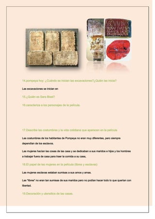 14.pompeya hoy: ¿Cuándo se inician las excavaciones?¿Quién las inicia?

Las excavaciones se inician en


15.¿Quién es Sara Bisel?

16.caracteriza a los personajes de la película.




17.Describe las costumbres y la vida cotidiana que aparecen en la película

Las costumbres de los habitantes de Pompeya no eran muy diferentes, pero siempre

dependían de los esclavos.


Las mujeres hacían las cosas de las casa y se dedicaban a sus maridos e hijos y los hombres

a trabajar fuera de casa para traer la comida a su casa,


18.El papel de las mujeres en la película (libres y esclavas)

Las mujeres esclavas estaban sumisas a sus amos y amas.


Las “libres” no eran tan sumisas de sus maridos pero no podían hacer todo lo que querían con

libertad.


19.Decoración y utensilios de las casas.
 