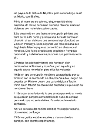 las payas de la Bahía de Nápoles, pero cuando llego murió
asfixiado, con 56años.
Plinio el joven era su sobrino, el que escribió dicha
erupción, de ahí se denomina erupción pliniana, erupción
violentas con materiales pulvorizados.
8.Se desarrolló en dos fases: una erupción pliniana que
duró de 18 a 20 horas y produjo una lluvia de pumita en
dirección al sur del cono que aumento la profundidad en
2,8m en Pompeya. En la segunda una fase peleana que
llegó hasta Miseno y que se concentró en el oeste y el
noroeste. Dos flujos piroplásticos sepultaron Pompeya
quemando y asfixiando a las personas que permanecieron
allí.
9.Porque los acontecimientos que narraban eran
demasiados fantásticos y extraños, y en aquella y en
aquella época no existían para ellos los volcanes.
10.Es un tipo de erupción volcánica caracterizada por su
similitud con la acontecida en el monte Vesubio , según fue
descrita por Plinio el Joven una carta dirigida a Tácito.
Plinio quien falleció en esa misma erupción y le pusieron su
nombre en honor.
11.Estaban extrañados de lo que estaba pasando al monte
se quedaron parados contemplando la nube de cenizas
pensando que no sería dañina. Estuvieron demasiado
confiados.
12.Fue derivada del nombre del dios mitológico Vulcano,
dios romano del fuego.
13.Estos grafitis estaban escritos a mano sobre las
paredes, son escritos espontáneos.
 