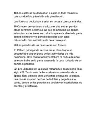 18.Las esclavas se dedicaban a estar en todo momento
con sus dueños, y también a la prostitución.
Las libres se dedicaban a estar en la casa con sus maridos.
19.Carecen de ventanas y la luz y el aire entran por dos
áreas centrales entorno a las que se articulan las demás
estancias, estas áreas son: el atrio que esta abierto la parte
central del techo y el peristilloparesido a un patio
columnado. Son normalmente de un solo piso.
20.Las paredes de las casas eran con frescos.
21.El foco principal de la casa era el atrio donde se
desarrollaba la gran parte de las actividades de vida
doméctica. Otro centro fundamental era el hortus (huerto)
se encontraba en la parte trasera de la casa rodeado de un
pórtico o peristillo.
22. Era un burdel de la ciudad romana fue descubierto en el
siglo XIX. Testimonio de las costumbres sexuales de la
época. Esta ubicado en la zona mas antigua de la ciudad.
Las camas estaban hechas de ladrillos y pegadas a la
pared, donde en las paredes se podían ver inscripciones de
clientes y prostitutas.
 