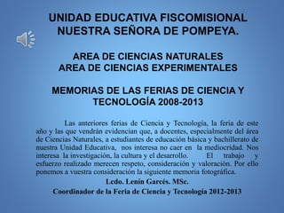 UNIDAD EDUCATIVA FISCOMISIONAL
NUESTRA SEÑORA DE POMPEYA.
AREA DE CIENCIAS NATURALES
AREA DE CIENCIAS EXPERIMENTALES
MEMORIAS DE LAS FERIAS DE CIENCIA Y
TECNOLOGÍA 2008-2013
Las anteriores ferias de Ciencia y Tecnología, la feria de este
año y las que vendrán evidencian que, a docentes, especialmente del área
de Ciencias Naturales, a estudiantes de educación básica y bachillerato de
nuestra Unidad Educativa, nos interesa no caer en la mediocridad. Nos
interesa la investigación, la cultura y el desarrollo. El trabajo y
esfuerzo realizado merecen respeto, consideración y valoración. Por ello
ponemos a vuestra consideración la siguiente memoria fotográfica.
Lcdo. Lenín Garcés. MSc.
Coordinador de la Feria de Ciencia y Tecnología 2012-2013
 