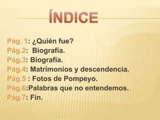 Pág. 1: ¿Quién fue?
Pág.2: Biografía.
Pág.3: Biografía.
Pág.4: Matrimonios y descendencia.
Pág.5 : Fotos de Pompeyo.
Pág.6:Palabras que no entendemos.
Pág.7: Fin.
 