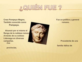 Cneo Pompeyo Magno,          Fue un político y general
También conocido como             romano.
     Pompeyo.

  Alcanzó por si mismo el
Rango de la nobleza romana
A través de su exitoso
Liderazgo en diversas
campañas.                        Procedente de una
    rica
                             familia itálica de
   provincias.
 