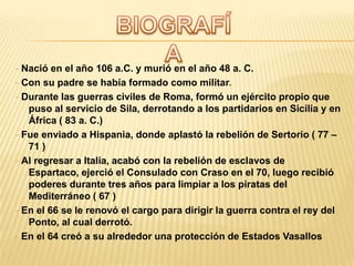 - Nació en el año 106 a.C. y murió en el año 48 a. C.
- Con su padre se había formado como militar.
- Durante las guerras civiles de Roma, formó un ejército propio que
   puso al servicio de Sila, derrotando a los partidarios en Sicilia y en
   África ( 83 a. C.)
- Fue enviado a Hispania, donde aplastó la rebelión de Sertorio ( 77 –
   71 )
- Al regresar a Italia, acabó con la rebelión de esclavos de
   Espartaco, ejerció el Consulado con Craso en el 70, luego recibió
   poderes durante tres años para limpiar a los piratas del
   Mediterráneo ( 67 )
- En el 66 se le renovó el cargo para dirigir la guerra contra el rey del
   Ponto, al cual derrotó.
- En el 64 creó a su alrededor una protección de Estados Vasallos
 