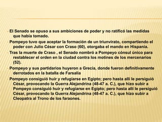 - El Senado se opuso a sus ambiciones de poder y no ratificó las medidas
    que había tomado.
- Pompeyo tuvo que aceptar la formación de un triunvirato, compartiendo el
    poder con Julio César con Craso (60), otorgaba el mando en Hispania.
- Tras la muerte de Craso , el Senado nombró a Pompeyo cónsul único para
    restablecer el orden en la ciudad contra los motines de los mercenarios
    (52).
- Pompeyo y sus partidarios huyeron a Grecia, donde fueron definitivamente
    derrotados en la batalla de Farsalia
- Pompeyo consiguió huir y refugiarse en Egipto; pero hasta allí le persiguió
    César, provocando la Guerra Alejandrina (48-47 a. C.), que hizo subir a
    Pompeyo consiguió huir y refugiarse en Egipto; pero hasta allí le persiguió
    César, provocando la Guerra Alejandrina (48-47 a. C.), que hizo subir a
    Cleopatra al Trono de los faraones.
 