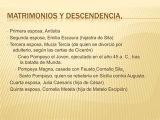 MATRIMONIOS Y DESCENDENCIA.
- Primera esposa, Antistia
- Segunda esposa, Emilia Escaura (hijastra de Sila)
- Tercera esposa, Mucia Tercia (de quien se divorció por
   adulterio, según las cartas de Cicerón)
    - Cneo Pompeyo el Joven, ejecutado en el año 45 a. C., tras
       la batalla de Munda.
    - Pompeya Magna, casada con Fausto Cornelio Sila.
     - Sexto Pompeyo, quien se rebelaría en Sicilia contra Augusto.
- Cuarta esposa, Julia Caesaris (hija de César)
- Quinta esposa, Cornelia Metela (hija de Metelo Escipión)
 