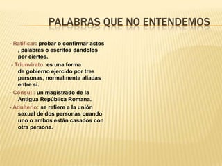 PALABRAS QUE NO ENTENDEMOS
- Ratificar: probar o confirmar actos
    , palabras o escritos dándolos
    por ciertos.
 - Triunvirato :es una forma
    de gobierno ejercido por tres
    personas, normalmente aliadas
    entre sí.
- Cónsul : un magistrado de la
    Antigua República Romana.
- Adulterio: se refiere a la unión
    sexual de dos personas cuando
    uno o ambos están casados con
    otra persona.
 
