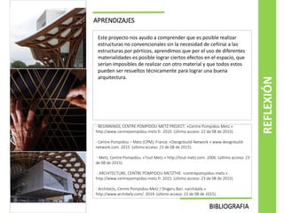 APRENDIZAJES
Este proyecto nos ayudo a comprender que es posible realizar
estructuras no convencionales sin la necesidad de ceñirse a las
estructuras por pórticos, aprendimos que por el uso de diferentes
materialidades es posible lograr ciertos efectos en el espacio, que
serían imposibles de realizar con otro material y que todos estos
pueden ser resueltos técnicamente para lograr una buena
arquitectura.
REFLEXIÓN
BIBLIOGRAFIA
- BEGINNINGS, CENTRE POMPIDOU-METZ PROJECT. «Centre Pompidou Metz.»
http://www.centrepompidou-metz.fr. 2010. (último acceso: 22 de 08 de 2015).
- Centre Pompidou – Metz (CPM), France. «Designbuild-Network.» www.designbuild-
network.com. 2015. (último acceso: 23 de 08 de 2015).
- Metz, Centre Pompidou. «Tout Metz.» http://tout-metz.com. 2006. (último acceso: 23
de 08 de 2015).
- ARCHITECTURE, CENTRE POMPIDOU-METZTHE. «centrepompidou-metz.»
http://www.centrepompidou-metz.fr. 2015. (último acceso: 23 de 08 de 2015).
- Architects, Centre Pompidou-Metz / Shigeru Ban. «archdaily.»
http://www.archdaily.com/. 2014. (último acceso: 23 de 08 de 2015).
 