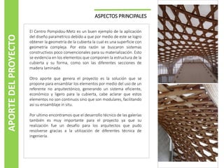 ASPECTOS PRINCIPALES
El Centro Pompidou-Metz es un buen ejemplo de la aplicación
del diseño paramétrico debido a que por medio de este se logro
obtener la geometría de la cubierta la cual es una superficie con
geometría compleja. Por esta razón se buscaron sistemas
constructivos poco convencionales para su materialización. Esto
se evidencia en los elementos que componen la estructura de la
cubierta y su forma, como son las diferentes secciones de
madera laminada.
Otro aporte que genera el proyecto es la solución que se
propone para ensamblar los elementos por medio del uso de un
referente no arquitectónico, generando un sistema eficiente,
económico y ligero para la cubierta, cabe aclarar que estos
elementos no son continuos sino que son modulares, facilitando
así su ensamblaje in situ.
Por ultimo encontramos que el desarrollo técnico de las galerías
también es muy importante para el proyecto ya que su
realización fue un desafío para los arquitectos que pudo
resolverse gracias a la utilización de diferentes técnica de
ingeniería.
APORTEDELPROYECTO
 