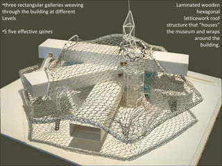 Laminated wooden 
hexagonal 
latticework roof 
structure that “houses” 
the museum and wraps 
around the 
building. 
•three rectangular galleries weaving 
through the building at different 
Levels 
•5 five effective spines 
 
