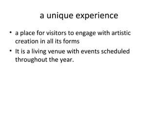 a unique experience 
• a place for visitors to engage with artistic 
creation in all its forms 
• It is a living venue with events scheduled 
throughout the year. 
 
