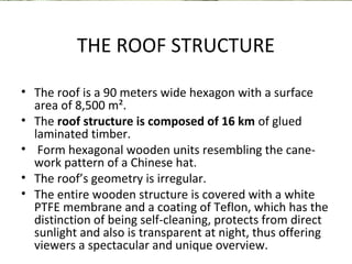 THE ROOF STRUCTURE 
• The roof is a 90 meters wide hexagon with a surface 
area of 8,500 m². 
• The roof structure is composed of 16 km of glued 
laminated timber. 
• Form hexagonal wooden units resembling the cane-work 
pattern of a Chinese hat. 
• The roof’s geometry is irregular. 
• The entire wooden structure is covered with a white 
PTFE membrane and a coating of Teflon, which has the 
distinction of being self-cleaning, protects from direct 
sunlight and also is transparent at night, thus offering 
viewers a spectacular and unique overview. 
 