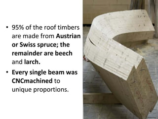 • 95% of the roof timbers 
are made from Austrian 
or Swiss spruce; the 
remainder are beech 
and larch. 
• Every single beam was 
CNCmachined to 
unique proportions. 
 