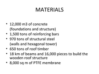 MATERIALS 
• 12,000 m3 of concrete 
(foundations and structure) 
• 1,500 tons of reinforcing bars 
• 970 tons of structural steel 
(walls and hexagonal tower) 
• 650 tons of roof timber 
• 18 km of beams and 16,000 pieces to build the 
wooden roof structure 
• 8,000 sq m of PTFE membrane 
 