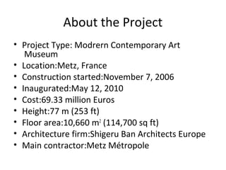 About the Project 
• Project Type: Modrern Contemporary Art 
Museum 
• Location:Metz, France 
• Construction started:November 7, 2006 
• Inaugurated:May 12, 2010 
• Cost:69.33 million Euros 
• Height:77 m (253 ft) 
• Floor area:10,660 m2 (114,700 sq ft) 
• Architecture firm:Shigeru Ban Architects Europe 
• Main contractor:Metz Métropole 
 