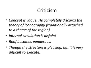 Criticism 
• Concept is vague. He completely discards the 
theory of iconography.(traditionally attached 
to a theme of the region) 
• Internal circulation is disjoint 
• Roof becomes ponderous. 
• Though the structure is pleasing, but it is very 
difficult to execute. 
 