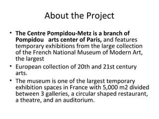 About the Project 
• The Centre Pompidou-Metz is a branch of 
Pompidou arts center of Paris, and features 
temporary exhibitions from the large collection 
of the French National Museum of Modern Art, 
the largest 
• European collection of 20th and 21st century 
arts. 
• The museum is one of the largest temporary 
exhibition spaces in France with 5,000 m2 divided 
between 3 galleries, a circular shaped restaurant, 
a theatre, and an auditorium. 
 