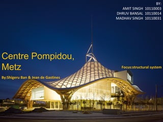 s 
Centre Pompidou, 
Metz 
BY: 
AMIT SINGH 10110003 
DHRUV BANSAL 10110014 
MADHAV SINGH 10110031 
By:Shigeru Ban & Jean de Gastines 
Focus:structural system 
 