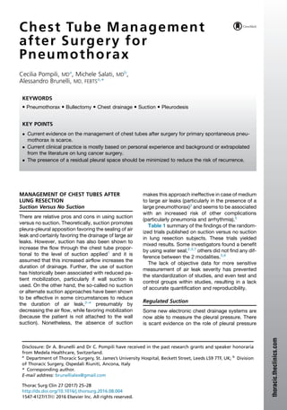 Chest Tube Management
after Surgery for
Pneumothorax
Cecilia Pompili, MDa
, Michele Salati, MDb
,
Alessandro Brunelli, MD, FEBTSa,
*
MANAGEMENT OF CHEST TUBES AFTER
LUNG RESECTION
Suction Versus No Suction
There are relative pros and cons in using suction
versus no suction. Theoretically, suction promotes
pleura-pleural apposition favoring the sealing of air
leak and certainly favoring the drainage of large air
leaks. However, suction has also been shown to
increase the flow through the chest tube propor-
tional to the level of suction applied1
and it is
assumed that this increased airflow increases the
duration of drainage. Further, the use of suction
has historically been associated with reduced pa-
tient mobilization, particularly if wall suction is
used. On the other hand, the so-called no suction
or alternate suction approaches have been shown
to be effective in some circumstances to reduce
the duration of air leak,2–4
presumably by
decreasing the air flow, while favoring mobilization
(because the patient is not attached to the wall
suction). Nonetheless, the absence of suction
makes this approach ineffective in case of medium
to large air leaks (particularly in the presence of a
large pneumothorax)2
and seems to be associated
with an increased risk of other complications
(particularly pneumonia and arrhythmia).5
Table 1 summary of the findings of the random-
ized trials published on suction versus no suction
in lung resection subjects. These trials yielded
mixed results. Some investigators found a benefit
by using water seal,2,3,7
others did not find any dif-
ference between the 2 modalities.5,6
The lack of objective data for more sensitive
measurement of air leak severity has prevented
the standardization of studies, and even test and
control groups within studies, resulting in a lack
of accurate quantification and reproducibility.
Regulated Suction
Some new electronic chest drainage systems are
now able to measure the pleural pressure. There
is scant evidence on the role of pleural pressure
Disclosure: Dr A. Brunelli and Dr C. Pompili have received in the past research grants and speaker honoraria
from Medela Healthcare, Switzerland.
a
Department of Thoracic Surgery, St. James’s University Hospital, Beckett Street, Leeds LS9 7TF, UK; b
Division
of Thoracic Surgery, Ospedali Riuniti, Ancona, Italy
* Corresponding author.
E-mail address: brunellialex@gmail.com
KEYWORDS
 Pneumothorax  Bullectomy  Chest drainage  Suction  Pleurodesis
KEY POINTS
 Current evidence on the management of chest tubes after surgery for primary spontaneous pneu-
mothorax is scarce.
 Current clinical practice is mostly based on personal experience and background or extrapolated
from the literature on lung cancer surgery.
 The presence of a residual pleural space should be minimized to reduce the risk of recurrence.
Thorac Surg Clin 27 (2017) 25–28
http://dx.doi.org/10.1016/j.thorsurg.2016.08.004
1547-4127/17/Ó 2016 Elsevier Inc. All rights reserved.
thoracic.theclinics.com
 