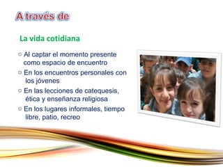 Al captar el momento presente    como espacio de encuentro En los encuentros personales con    los jóvenes En las lecciones de catequesis,    ética y enseñanza religiosa En los lugares informales, tiempo    libre, patio, recreo La vida cotidiana 